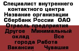 Специалист внутреннего контактного центра › Название организации ­ Сбербанк России, ОАО › Отрасль предприятия ­ Другое › Минимальный оклад ­ 18 500 - Все города Работа » Вакансии   . Чувашия респ.,Алатырь г.